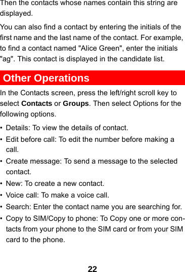 22Then the contacts whose names contain this string are displayed.You can also find a contact by entering the initials of the first name and the last name of the contact. For example, to find a contact named &quot;Alice Green&quot;, enter the initials &quot;ag&quot;. This contact is displayed in the candidate list. Other OperationsIn the Contacts screen, press the left/right scroll key to select Contacts or Groups. Then select Options for the following options.• Details: To view the details of contact.• Edit before call: To edit the number before making a call.• Create message: To send a message to the selected contact.• New: To create a new contact.• Voice call: To make a voice call.• Search: Enter the contact name you are searching for.• Copy to SIM/Copy to phone: To Copy one or more con-tacts from your phone to the SIM card or from your SIM card to the phone.