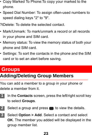 23• Copy Marked To Phone:To copy your marked to the phone.• Speed Dial Number: To assign often-used numbers to speed dialing keys &quot;2&quot; to &quot;9&quot;.?tDelete: To delete the selected contact.• Mark/Unmark: To mark/unmark a record or all records in your phone and SIM card.• Memory status: To view the memory status of both your phone and SIM card. • Settings: To sort the contacts in the phone and the SIM card or to set an alert before saving. GroupsAdding/Deleting Group MembersYou can add a member to a group in your phone or delete a member from it. 1In the Contacts screen, press the left/right scroll key to select Groups. 2Select a group and press   to view the details. 3Select Option &gt; Add. Select a contact and select OK. The member you added will be displayed in the group member list.