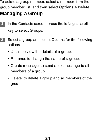 24To delete a group member, select a member from the group member list, and then select Options &gt; Delete.Managing a Group 1In the Contacts screen, press the left/right scrollkey to select Groups. 2Select a group and select Options for the following options.• Detail: to view the details of a group.• Rename: to change the name of a group.• Create message: to send a text message to all members of a group.• Delete: to delete a group and all members of the group.