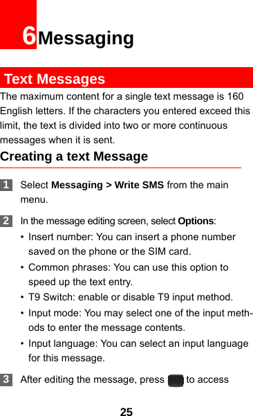 256Messaging Text MessagesThe maximum content for a single text message is 160 English letters. If the characters you entered exceed this limit, the text is divided into two or more continuous messages when it is sent.Creating a text Message 1Select Messaging &gt; Write SMS from the main menu. 2In the message editing screen, select Options:• Insert number: You can insert a phone number saved on the phone or the SIM card.• Common phrases: You can use this option to speed up the text entry.• T9 Switch: enable or disable T9 input method.• Input mode: You may select one of the input meth-ods to enter the message contents.• Input language: You can select an input language for this message. 3After editing the message, press   to access