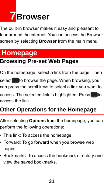 317BrowserThe built-in browser makes it easy and pleasant to tour around the internet. You can access the Browser screen by selecting Browser from the main menu. HomepageBrowsing Pre-set Web PagesOn the homepage, select a link from the page. Then select to browse the page. When browsing, you can press the scroll keys to select a link you want to access. The selected link is highlighted. Press to access the link.Other Operations for the HomepageAfter selecting Options from the homepage, you can perform the following operations:• This link: To access the homepage.• Forward: To go forward when you browse web pages.• Bookmarks: To access the bookmark directory and view the saved bookmarks.