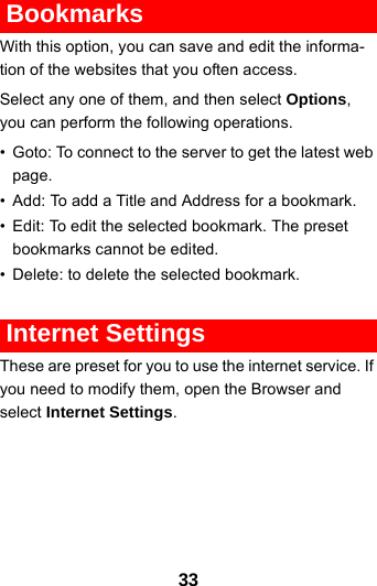 33 BookmarksWith this option, you can save and edit the informa-tion of the websites that you often access.Select any one of them, and then select Options, you can perform the following operations.• Goto: To connect to the server to get the latest web page.• Add: To add a Title and Address for a bookmark.• Edit: To edit the selected bookmark. The preset bookmarks cannot be edited.• Delete: to delete the selected bookmark. Internet SettingsThese are preset for you to use the internet service. If you need to modify them, open the Browser and select Internet Settings.