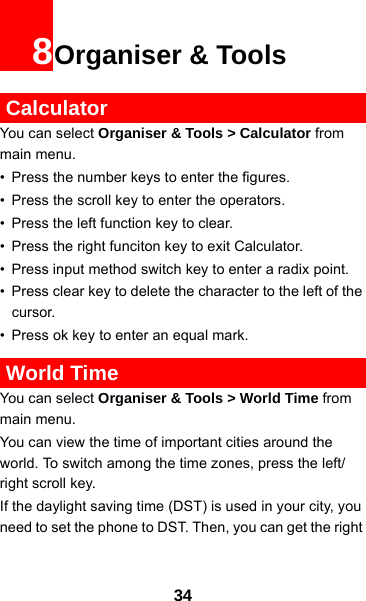 348Organiser &amp; Tools CalculatorYou can select Organiser &amp; Tools &gt; Calculator from main menu.• Press the number keys to enter the figures.• Press the scroll key to enter the operators.• Press the left function key to clear.• Press the right funciton key to exit Calculator.• Press input method switch key to enter a radix point. • Press clear key to delete the character to the left of the cursor.• Press ok key to enter an equal mark. World TimeYou can select Organiser &amp; Tools &gt; World Time from main menu.You can view the time of important cities around the world. To switch among the time zones, press the left/ right scroll key.If the daylight saving time (DST) is used in your city, you need to set the phone to DST. Then, you can get the right 