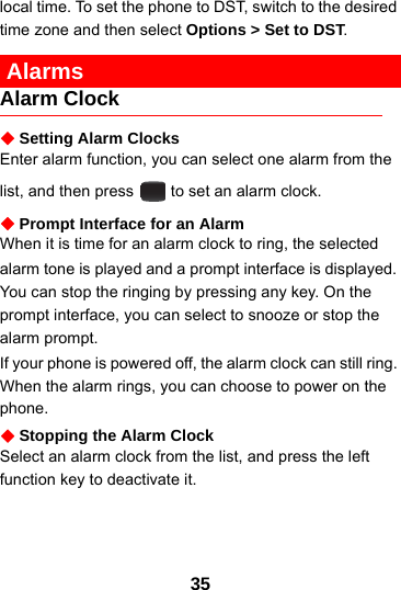 35local time. To set the phone to DST, switch to the desired time zone and then select Options &gt; Set to DST. AlarmsAlarm ClockSetting Alarm ClocksEnter alarm function, you can select one alarm from the list, and then press   to set an alarm clock.Prompt Interface for an AlarmWhen it is time for an alarm clock to ring, the selectedalarm tone is played and a prompt interface is displayed. You can stop the ringing by pressing any key. On the prompt interface, you can select to snooze or stop the alarm prompt.If your phone is powered off, the alarm clock can still ring. When the alarm rings, you can choose to power on the phone.Stopping the Alarm ClockSelect an alarm clock from the list, and press the left function key to deactivate it.