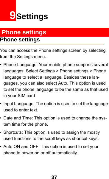 379Settings Phone settingsPhone settingsYou can access the Phone settings screen by selecting from the Settings menu.• Phone Language: Your mobile phone supports several languages. Select Settings &gt; Phone settings &gt; Phone language to select a language. Besides these lan-guages, you can also select Auto. This option is used to set the phone language to be the same as that used in your SIM card• Input Language: The option is used to set the language used to enter text.• Date and Time: This option is used to change the sys-tem time for the phone.• Shortcuts: This option is used to assign the mostly used functions to the scroll keys as shortcut keys.• Auto ON and OFF: This option is used to set your phone to power on or off automatically.