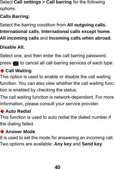 40Select Call settings &gt; Call barring for the following options.Calls Barring:Select the barring condition from All outgoing calls, International calls, International calls except home, All incoming calls and Incoming calls when abroad.Disable All.Select one, and then enter the call barring password.  press   to cancel all call barring services of each type.Call WaitingThis option is used to enable or disable the call waiting function. You can also view whether the call waiting func-tion is enabled by checking the status.The call waiting function is network-dependent. For more information, please consult your service provider.Auto RedialThis function is used to auto redial the dialed number if the dialing failed.Answer ModeIt is used to set the mode for answering an incoming call. Two options are available: Any key and Send key.