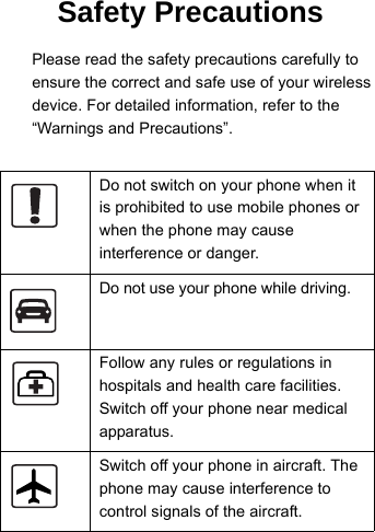 14 Please read the safety precautions carefully to15 ensure the correct and safe use of your wireless16 device. For detailed information, refer to the  “Warnings and Precautions”.Do not switch on your phone when it is prohibited to use mobile phones or when the phone may cause interference or danger.Do not use your phone while driving.Follow any rules or regulations in hospitals and health care facilities. Switch off your phone near medical apparatus.Switch off your phone in aircraft. The phone may cause interference to control signals of the aircraft.Safety Precautions