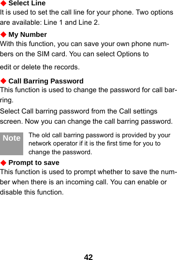 42Select LineIt is used to set the call line for your phone. Two options are available: Line 1 and Line 2.My NumberWith this function, you can save your own phone num-bers on the SIM card. You can select Options toedit or delete the records.Call Barring PasswordThis function is used to change the password for call bar-ring.Select Call barring password from the Call settings screen. Now you can change the call barring password. Note The old call barring password is provided by your network operator if it is the first time for you to change the password.Prompt to saveThis function is used to prompt whether to save the num-ber when there is an incoming call. You can enable or disable this function. 