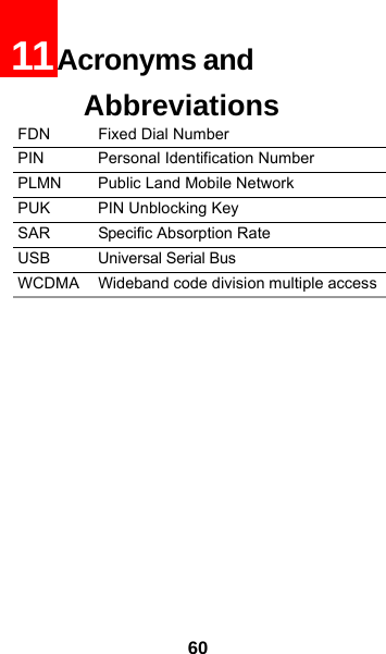6011Acronyms and AbbreviationsFDN Fixed Dial NumberPIN Personal Identification Number PLMN Public Land Mobile Network PUK PIN Unblocking Key SAR Specific Absorption Rate USB Universal Serial BusWCDMA Wideband code division multiple access 