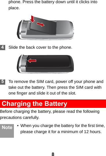 8phone. Press the battery down until it clicks into place. 4Slide the back cover to the phone. 5To remove the SIM card, power off your phone and take out the battery. Then press the SIM card with one finger and slide it out of the slot. Charging the BatteryBefore charging the battery, please read the following precautions carefully.Note • When you charge the battery for the first time, please charge it for a minimum of 12 hours.