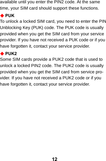 12available until you enter the PIN2 code. At the same time, your SIM card should support these functions.PUKTo unlock a locked SIM card, you need to enter the PIN Unblocking Key (PUK) code. The PUK code is usually provided when you get the SIM card from your service provider. If you have not received a PUK code or if you have forgotten it, contact your service provider.PUK2Some SIM cards provide a PUK2 code that is used to unlock a locked PIN2 code. The PUK2 code is usually provided when you get the SIM card from service pro-vider. If you have not received a PUK2 code or if you have forgotten it, contact your service provider.