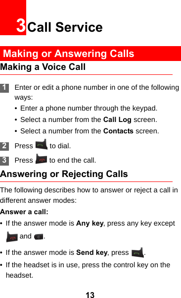 133Call Service Making or Answering CallsMaking a Voice Call 1Enter or edit a phone number in one of the following ways:• Enter a phone number through the keypad.• Select a number from the Call Log screen.• Select a number from the Contacts screen. 2Press  to dial. 3Press   to end the call.Answering or Rejecting CallsThe following describes how to answer or reject a call in different answer modes:Answer a call:• If the answer mode is Any key, press any key except  and  .• If the answer mode is Send key, press  .• If the headset is in use, press the control key on the headset.