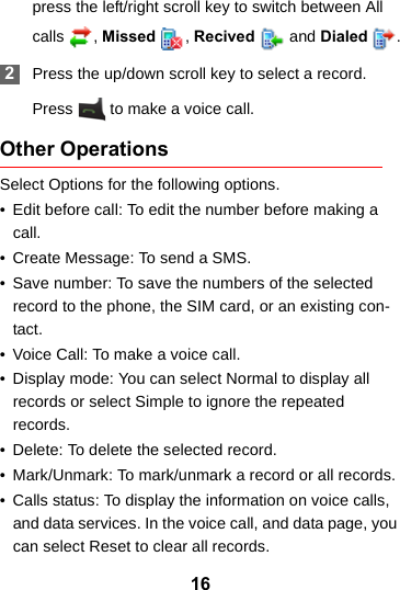 16press the left/right scroll key to switch between All calls , Missed  , Recived   and Dialed  . 2Press the up/down scroll key to select a record.Press   to make a voice call.Other OperationsSelect Options for the following options.• Edit before call: To edit the number before making a call.• Create Message: To send a SMS.• Save number: To save the numbers of the selected record to the phone, the SIM card, or an existing con-tact.• Voice Call: To make a voice call.• Display mode: You can select Normal to display all records or select Simple to ignore the repeated records.• Delete: To delete the selected record.• Mark/Unmark: To mark/unmark a record or all records.• Calls status: To display the information on voice calls, and data services. In the voice call, and data page, you can select Reset to clear all records.