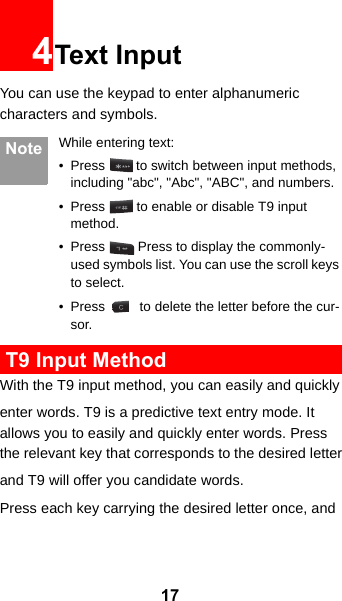 174Text InputYou can use the keypad to enter alphanumeric characters and symbols.  Note While entering text:• Press   to switch between input methods, including &quot;abc&quot;, &quot;Abc&quot;, &quot;ABC&quot;, and numbers.• Press   to enable or disable T9 input method.• Press   Press to display the commonly-used symbols list. You can use the scroll keys to select.• Press   to delete the letter before the cur-sor. T9 Input MethodWith the T9 input method, you can easily and quicklyenter words. T9 is a predictive text entry mode. It allows you to easily and quickly enter words. Press the relevant key that corresponds to the desired letterand T9 will offer you candidate words.Press each key carrying the desired letter once, and