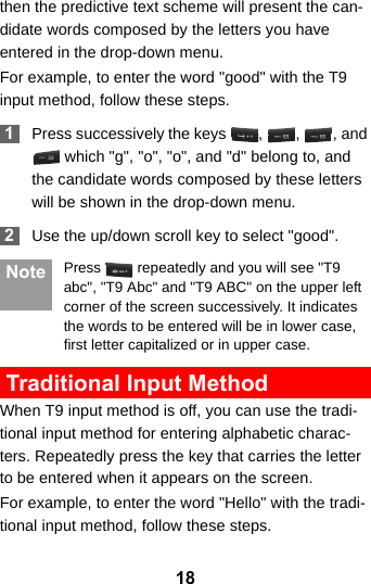 18then the predictive text scheme will present the can-didate words composed by the letters you have entered in the drop-down menu.For example, to enter the word &quot;good&quot; with the T9 input method, follow these steps. 1Press successively the keys  ,  ,  , and  which &quot;g&quot;, &quot;o&quot;, &quot;o&quot;, and &quot;d&quot; belong to, and the candidate words composed by these letters will be shown in the drop-down menu. 2Use the up/down scroll key to select &quot;good&quot;.  Note Press   repeatedly and you will see &quot;T9 abc&quot;, &quot;T9 Abc&quot; and &quot;T9 ABC&quot; on the upper left corner of the screen successively. It indicates the words to be entered will be in lower case, first letter capitalized or in upper case. Traditional Input Method When T9 input method is off, you can use the tradi-tional input method for entering alphabetic charac-ters. Repeatedly press the key that carries the letter to be entered when it appears on the screen.For example, to enter the word &quot;Hello&quot; with the tradi-tional input method, follow these steps.