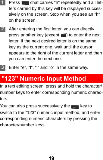 19 1Press   chat carries &quot;h&quot; repeatedly and all let-ters carried by this key will be displayed succes-sively on the screen. Stop when you see an &quot;h&quot; on the screen. 2After entering the first letter, you can directly press another key (except  ) to enter the next letter. If the next desired letter is on the same key as the current one, wait until the cursor appears to the right of the current letter and then you can enter the next one.  3Enter &quot;e&quot;, &quot;l&quot;, &quot;l&quot; and &quot;o&quot; in the same way. &quot;123&quot; Numeric Input MethodIn a text editing screen, press and hold the character/ number keys to enter corresponding numeric charac-ters.You can also press successively the   key to switch to the &quot;123&quot; numeric input method, and enter corresponding numeric characters by pressing the character/number keys.