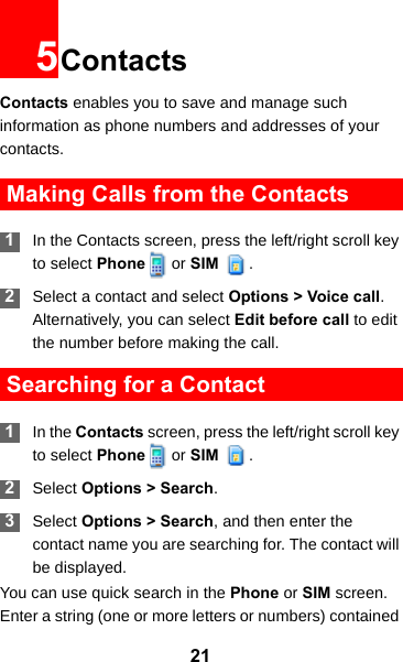 215ContactsContacts enables you to save and manage such information as phone numbers and addresses of your contacts.  Making Calls from the Contacts 1In the Contacts screen, press the left/right scroll key to select Phone   or SIM  . 2Select a contact and select Options &gt; Voice call. Alternatively, you can select Edit before call to edit the number before making the call. Searching for a Contact 1In the Contacts screen, press the left/right scroll key to select Phone   or SIM  . 2Select Options &gt; Search. 3Select Options &gt; Search, and then enter the contact name you are searching for. The contact will be displayed.You can use quick search in the Phone or SIM screen. Enter a string (one or more letters or numbers) contained 