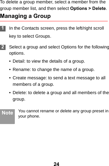 24To delete a group member, select a member from the group member list, and then select Options &gt; Delete.Managing a Group 1In the Contacts screen, press the left/right scrollkey to select Groups. 2Select a group and select Options for the following options.• Detail: to view the details of a group.• Rename: to change the name of a group.• Create message: to send a text message to all members of a group.• Delete: to delete a group and all members of the group. Note You cannot rename or delete any group preset in your phone.