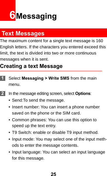 256Messaging Text MessagesThe maximum content for a single text message is 160 English letters. If the characters you entered exceed this limit, the text is divided into two or more continuous messages when it is sent.Creating a text Message 1Select Messaging &gt; Write SMS from the main menu. 2In the message editing screen, select Options:• Send:To send the message.• Insert number: You can insert a phone number saved on the phone or the SIM card.• Common phrases: You can use this option to speed up the text entry.• T9 Switch: enable or disable T9 input method.• Input mode: You may select one of the input meth-ods to enter the message contents.• Input language: You can select an input language for this message.