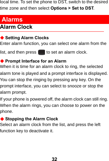 32local time. To set the phone to DST, switch to the desired time zone and then select Options &gt; Set to DST. AlarmsAlarm ClockSetting Alarm ClocksEnter alarm function, you can select one alarm from the list, and then press   to set an alarm clock.Prompt Interface for an AlarmWhen it is time for an alarm clock to ring, the selectedalarm tone is played and a prompt interface is displayed. You can stop the ringing by pressing any key. On the prompt interface, you can select to snooze or stop the alarm prompt.If your phone is powered off, the alarm clock can still ring. When the alarm rings, you can choose to power on the phone.Stopping the Alarm ClockSelect an alarm clock from the list, and press the left function key to deactivate it.
