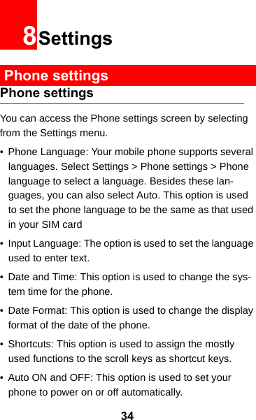 348Settings Phone settingsPhone settingsYou can access the Phone settings screen by selecting from the Settings menu.• Phone Language: Your mobile phone supports several languages. Select Settings &gt; Phone settings &gt; Phone language to select a language. Besides these lan-guages, you can also select Auto. This option is used to set the phone language to be the same as that used in your SIM card• Input Language: The option is used to set the language used to enter text.• Date and Time: This option is used to change the sys-tem time for the phone.• Date Format: This option is used to change the display format of the date of the phone.• Shortcuts: This option is used to assign the mostly used functions to the scroll keys as shortcut keys.• Auto ON and OFF: This option is used to set your phone to power on or off automatically.