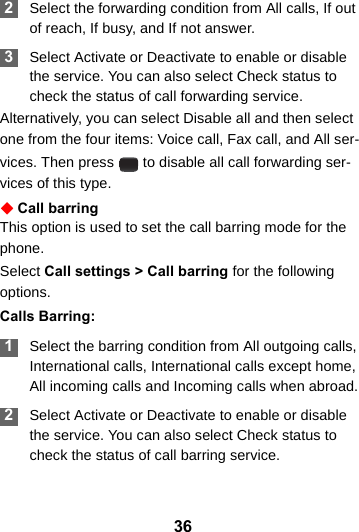 36 2Select the forwarding condition from All calls, If out of reach, If busy, and If not answer. 3Select Activate or Deactivate to enable or disable the service. You can also select Check status to check the status of call forwarding service.Alternatively, you can select Disable all and then select one from the four items: Voice call, Fax call, and All ser-vices. Then press   to disable all call forwarding ser-vices of this type.Call barringThis option is used to set the call barring mode for the phone.Select Call settings &gt; Call barring for the following options.Calls Barring: 1Select the barring condition from All outgoing calls, International calls, International calls except home, All incoming calls and Incoming calls when abroad. 2Select Activate or Deactivate to enable or disable the service. You can also select Check status to check the status of call barring service.