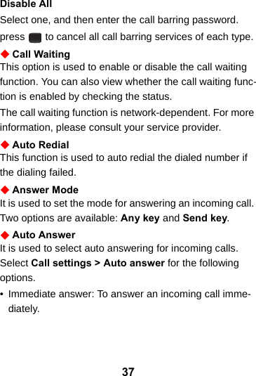 37Disable AllSelect one, and then enter the call barring password.  press   to cancel all call barring services of each type.Call WaitingThis option is used to enable or disable the call waiting function. You can also view whether the call waiting func-tion is enabled by checking the status.The call waiting function is network-dependent. For more information, please consult your service provider.Auto RedialThis function is used to auto redial the dialed number if the dialing failed.Answer ModeIt is used to set the mode for answering an incoming call. Two options are available: Any key and Send key.Auto AnswerIt is used to select auto answering for incoming calls. Select Call settings &gt; Auto answer for the following options.• Immediate answer: To answer an incoming call imme-diately.