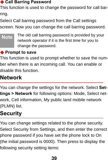 39Call Barring PasswordThis function is used to change the password for call bar-ring.Select Call barring password from the Call settings screen. Now you can change the call barring password. Note The old call barring password is provided by your network operator if it is the first time for you to change the password.Prompt to saveThis function is used to prompt whether to save the num-ber when there is an incoming call. You can enable or disable this function.NetworkYou can change the settings for the network. Select Set-tings &gt; Network for following options: Mode, Select net-work, Cell information, My public land mobile network (PLMN) list.Security You can change settings related to the phone security. Select Security from Settings, and then enter the correct phone password if you have set the phone lock to On (the initial password is 0000). Then press to display the following security setting items:
