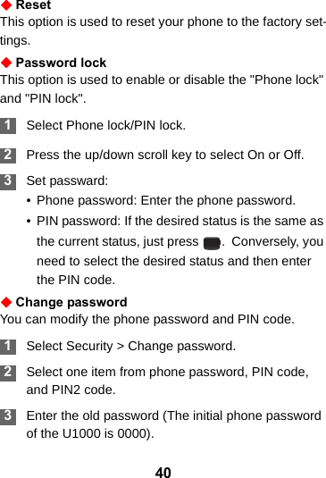 40ResetThis option is used to reset your phone to the factory set-tings.Password lockThis option is used to enable or disable the &quot;Phone lock&quot; and &quot;PIN lock&quot;. 1Select Phone lock/PIN lock. 2Press the up/down scroll key to select On or Off. 3Set passward:• Phone password: Enter the phone password.• PIN password: If the desired status is the same as the current status, just press  .  Conversely, you need to select the desired status and then enter the PIN code.Change passwordYou can modify the phone password and PIN code. 1Select Security &gt; Change password. 2Select one item from phone password, PIN code, and PIN2 code. 3Enter the old password (The initial phone password of the U1000 is 0000).