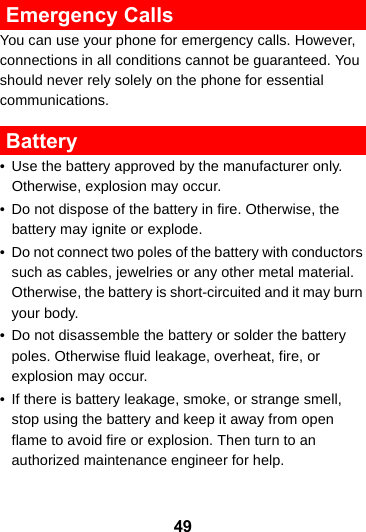 49 Emergency CallsYou can use your phone for emergency calls. However, connections in all conditions cannot be guaranteed. You should never rely solely on the phone for essential communications. Battery• Use the battery approved by the manufacturer only. Otherwise, explosion may occur.• Do not dispose of the battery in fire. Otherwise, the battery may ignite or explode.• Do not connect two poles of the battery with conductors such as cables, jewelries or any other metal material. Otherwise, the battery is short-circuited and it may burn your body.• Do not disassemble the battery or solder the battery poles. Otherwise fluid leakage, overheat, fire, or explosion may occur.• If there is battery leakage, smoke, or strange smell, stop using the battery and keep it away from open flame to avoid fire or explosion. Then turn to an authorized maintenance engineer for help.