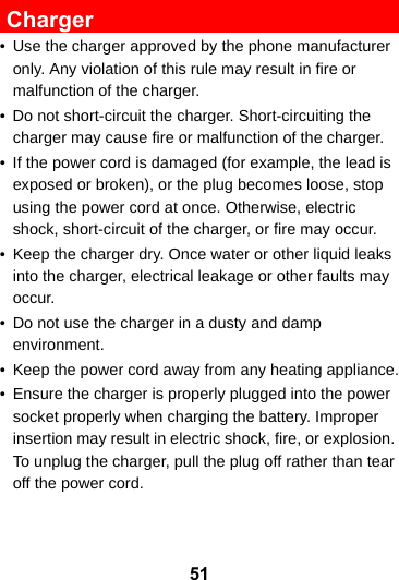 51 Charger• Use the charger approved by the phone manufacturer only. Any violation of this rule may result in fire or malfunction of the charger.• Do not short-circuit the charger. Short-circuiting the charger may cause fire or malfunction of the charger.• If the power cord is damaged (for example, the lead is exposed or broken), or the plug becomes loose, stop using the power cord at once. Otherwise, electric shock, short-circuit of the charger, or fire may occur.• Keep the charger dry. Once water or other liquid leaks into the charger, electrical leakage or other faults may occur.• Do not use the charger in a dusty and damp environment.• Keep the power cord away from any heating appliance.• Ensure the charger is properly plugged into the power socket properly when charging the battery. Improper insertion may result in electric shock, fire, or explosion. To unplug the charger, pull the plug off rather than tear off the power cord.