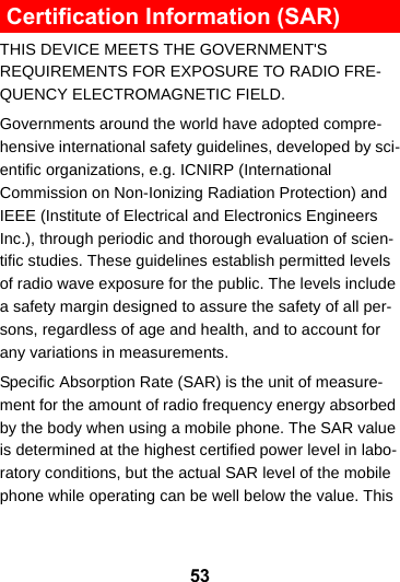 53 Certification Information (SAR)THIS DEVICE MEETS THE GOVERNMENT&apos;S REQUIREMENTS FOR EXPOSURE TO RADIO FRE-QUENCY ELECTROMAGNETIC FIELD.Governments around the world have adopted compre-hensive international safety guidelines, developed by sci-entific organizations, e.g. ICNIRP (International Commission on Non-Ionizing Radiation Protection) and IEEE (Institute of Electrical and Electronics Engineers Inc.), through periodic and thorough evaluation of scien-tific studies. These guidelines establish permitted levels of radio wave exposure for the public. The levels include a safety margin designed to assure the safety of all per-sons, regardless of age and health, and to account for any variations in measurements.Specific Absorption Rate (SAR) is the unit of measure-ment for the amount of radio frequency energy absorbed by the body when using a mobile phone. The SAR value is determined at the highest certified power level in labo-ratory conditions, but the actual SAR level of the mobile phone while operating can be well below the value. This 
