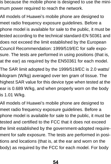 54is because the mobile phone is designed to use the mini-mum power required to reach the network.All models of Huawei’s mobile phone are designed to meet radio frequency exposure guidelines. Before a phone model is available for sale to the public, it must be tested according to the technical standard-EN 50361 and does not exceed the limit established by the European Council Recommendation: 1999/519/EC for safe expo-sure. The tests are performed in using positions (that is, at the ear) as required by the EN50361 for each model.The SAR limit adopted by the 1999/519/EC is 2.0 watts/kilogram (W/kg) averaged over ten gram of tissue. The highest SAR value for this device type when tested at the ear is 0.689 W/kg, and when properly worn on the body is 1.01 W/kg.All models of Huawei’s mobile phone are designed to meet radio frequency exposure guidelines. Before a phone model is available for sale to the public, it must be tested and certified to the FCC that it does not exceed the limit established by the government-adopted require-ment for safe exposure. The tests are performed in posi-tions and locations (that is, at the ear and worn on the body) as required by the FCC for each model. For body 