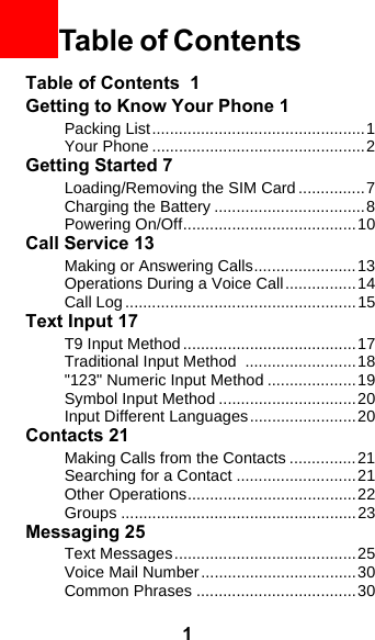 1Table of Contents  1Getting to Know Your Phone 1Packing List................................................1Your Phone ................................................2Getting Started 7Loading/Removing the SIM Card ...............7Charging the Battery ..................................8Powering On/Off.......................................10Call Service 13Making or Answering Calls.......................13Operations During a Voice Call................14Call Log ....................................................15Text Input 17T9 Input Method .......................................17Traditional Input Method  .........................18&quot;123&quot; Numeric Input Method ....................19Symbol Input Method ...............................20Input Different Languages........................20Contacts 21Making Calls from the Contacts ...............21Searching for a Contact ...........................21Other Operations......................................22Groups .....................................................23Messaging 25Text Messages.........................................25Voice Mail Number...................................30Common Phrases ....................................30Table of Contents 