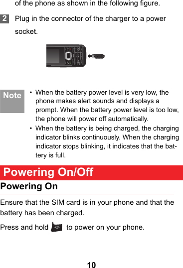10of the phone as shown in the following figure. 2Plug in the connector of the charger to a powersocket. Note • When the battery power level is very low, the phone makes alert sounds and displays a prompt. When the battery power level is too low, the phone will power off automatically.• When the battery is being charged, the charging indicator blinks continuously. When the charging indicator stops blinking, it indicates that the bat-tery is full. Powering On/OffPowering OnEnsure that the SIM card is in your phone and that the battery has been charged.Press and hold   to power on your phone.