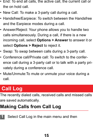 15• End: To end all calls, the active call, the current call or the on hold call.• New Call: To make a 3-party call during a call.• Handsfree/Earpiece: To switch between the Handsfree and the Earpiece modes during a call.• Answer/Reject: Your phone allows you to handle two calls simultaneously. During a call, if there is a new incoming call, select Options &gt; Answer to answer it or select Options &gt; Reject to reject it.• Swap: To swap between calls during a 3-party call.• Conference call/Private call: To switch to the confer-ence call during a 3-party call or to talk with a party pri-vately during a conference call.• Mute/Unmute:To mute or unmute your voice during a call. Call LogThe recently dialed calls, received calls and missed calls are saved automatically.Making Calls from Call Log 1Select Call Log in the main menu and then