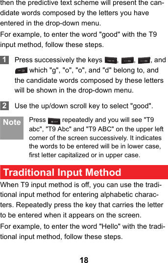 18then the predictive text scheme will present the can-didate words composed by the letters you have entered in the drop-down menu.For example, to enter the word &quot;good&quot; with the T9 input method, follow these steps. 1Press successively the keys  ,  ,  , and  which &quot;g&quot;, &quot;o&quot;, &quot;o&quot;, and &quot;d&quot; belong to, and the candidate words composed by these letters will be shown in the drop-down menu. 2Use the up/down scroll key to select &quot;good&quot;.  Note Press   repeatedly and you will see &quot;T9 abc&quot;, &quot;T9 Abc&quot; and &quot;T9 ABC&quot; on the upper left corner of the screen successively. It indicates the words to be entered will be in lower case, first letter capitalized or in upper case. Traditional Input Method When T9 input method is off, you can use the tradi-tional input method for entering alphabetic charac-ters. Repeatedly press the key that carries the letter to be entered when it appears on the screen.For example, to enter the word &quot;Hello&quot; with the tradi-tional input method, follow these steps.