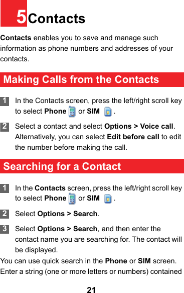 215ContactsContacts enables you to save and manage such information as phone numbers and addresses of your contacts.  Making Calls from the Contacts 1In the Contacts screen, press the left/right scroll key to select Phone   or SIM  . 2Select a contact and select Options &gt; Voice call. Alternatively, you can select Edit before call to edit the number before making the call. Searching for a Contact 1In the Contacts screen, press the left/right scroll key to select Phone   or SIM  . 2Select Options &gt; Search. 3Select Options &gt; Search, and then enter the contact name you are searching for. The contact will be displayed.You can use quick search in the Phone or SIM screen. Enter a string (one or more letters or numbers) contained 