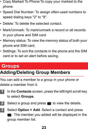 23• Copy Marked To Phone:To copy your marked to the phone.• Speed Dial Number: To assign often-used numbers to speed dialing keys &quot;2&quot; to &quot;9&quot;.• Delete: To delete the selected contact.• Mark/Unmark: To mark/unmark a record or all records in your phone and SIM card.• Memory status: To view the memory status of both your phone and SIM card. • Settings: To sort the contacts in the phone and the SIM card or to set an alert before saving. GroupsAdding/Deleting Group MembersYou can add a member to a group in your phone or delete a member from it. 1In the Contacts screen, press the left/right scroll key to select Groups. 2Select a group and press   to view the details. 3Select Option &gt; Add. Select a contact and press . The member you added will be displayed in the group member list.
