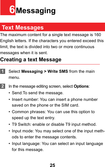 256Messaging Text MessagesThe maximum content for a single text message is 160 English letters. If the characters you entered exceed this limit, the text is divided into two or more continuous messages when it is sent.Creating a text Message 1Select Messaging &gt; Write SMS from the main menu. 2In the message editing screen, select Options:• Send:To send the message.• Insert number: You can insert a phone number saved on the phone or the SIM card.• Common phrases: You can use this option to speed up the text entry.• T9 Switch: enable or disable T9 input method.• Input mode: You may select one of the input meth-ods to enter the message contents.• Input language: You can select an input language for this message.