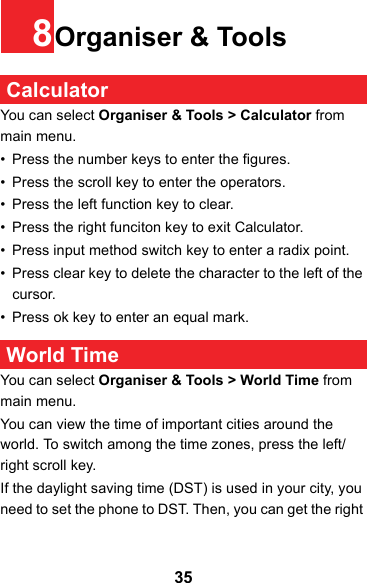358Organiser &amp; Tools CalculatorYou can select Organiser &amp; Tools &gt; Calculator from main menu.• Press the number keys to enter the figures.• Press the scroll key to enter the operators.• Press the left function key to clear.• Press the right funciton key to exit Calculator.• Press input method switch key to enter a radix point. • Press clear key to delete the character to the left of the cursor.• Press ok key to enter an equal mark. World TimeYou can select Organiser &amp; Tools &gt; World Time from main menu.You can view the time of important cities around the world. To switch among the time zones, press the left/ right scroll key.If the daylight saving time (DST) is used in your city, you need to set the phone to DST. Then, you can get the right 