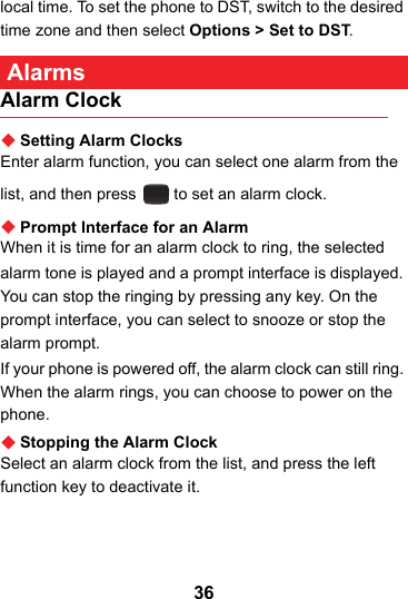 36local time. To set the phone to DST, switch to the desired time zone and then select Options &gt; Set to DST. AlarmsAlarm ClockSetting Alarm ClocksEnter alarm function, you can select one alarm from the list, and then press   to set an alarm clock.Prompt Interface for an AlarmWhen it is time for an alarm clock to ring, the selectedalarm tone is played and a prompt interface is displayed. You can stop the ringing by pressing any key. On the prompt interface, you can select to snooze or stop the alarm prompt.If your phone is powered off, the alarm clock can still ring. When the alarm rings, you can choose to power on the phone.Stopping the Alarm ClockSelect an alarm clock from the list, and press the left function key to deactivate it.