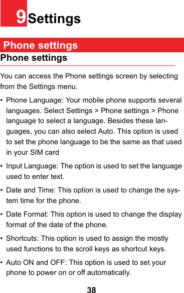389Settings Phone settingsPhone settingsYou can access the Phone settings screen by selecting from the Settings menu.• Phone Language: Your mobile phone supports several languages. Select Settings &gt; Phone settings &gt; Phone language to select a language. Besides these lan-guages, you can also select Auto. This option is used to set the phone language to be the same as that used in your SIM card• Input Language: The option is used to set the language used to enter text.• Date and Time: This option is used to change the sys-tem time for the phone.• Date Format: This option is used to change the display format of the date of the phone.• Shortcuts: This option is used to assign the mostly used functions to the scroll keys as shortcut keys.• Auto ON and OFF: This option is used to set your phone to power on or off automatically.