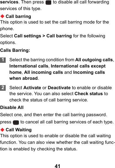 41services. Then press   to disable all call forwarding services of this type.Call barringThis option is used to set the call barring mode for the phone.Select Call settings &gt; Call barring for the following options.Calls Barring: 1Select the barring condition from All outgoing calls, International calls, International calls except home, All incoming calls and Incoming calls when abroad. 2Select Activate or Deactivate to enable or disable the service. You can also select Check status to check the status of call barring service.Disable AllSelect one, and then enter the call barring password.  press   to cancel all call barring services of each type.Call WaitingThis option is used to enable or disable the call waiting function. You can also view whether the call waiting func-tion is enabled by checking the status.