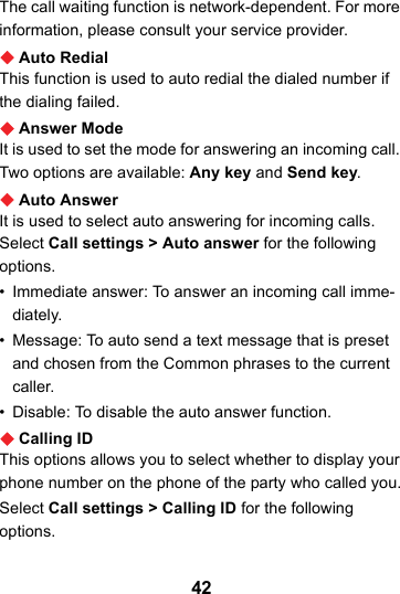 42The call waiting function is network-dependent. For more information, please consult your service provider.Auto RedialThis function is used to auto redial the dialed number if the dialing failed.Answer ModeIt is used to set the mode for answering an incoming call. Two options are available: Any key and Send key.Auto AnswerIt is used to select auto answering for incoming calls. Select Call settings &gt; Auto answer for the following options.• Immediate answer: To answer an incoming call imme-diately.• Message: To auto send a text message that is preset and chosen from the Common phrases to the current caller.• Disable: To disable the auto answer function.Calling IDThis options allows you to select whether to display your phone number on the phone of the party who called you.Select Call settings &gt; Calling ID for the following options.
