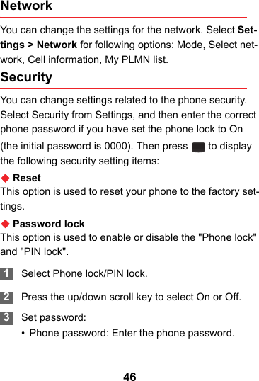 46NetworkYou can change the settings for the network. Select Set-tings &gt; Network for following options: Mode, Select net-work, Cell information, My PLMN list.Security You can change settings related to the phone security. Select Security from Settings, and then enter the correct phone password if you have set the phone lock to On (the initial password is 0000). Then press   to display the following security setting items:ResetThis option is used to reset your phone to the factory set-tings.Password lockThis option is used to enable or disable the &quot;Phone lock&quot; and &quot;PIN lock&quot;. 1Select Phone lock/PIN lock. 2Press the up/down scroll key to select On or Off. 3Set password:• Phone password: Enter the phone password.