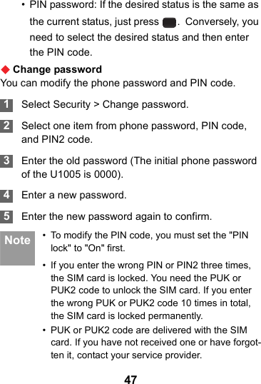 47• PIN password: If the desired status is the same as the current status, just press  .  Conversely, you need to select the desired status and then enter the PIN code.Change passwordYou can modify the phone password and PIN code. 1Select Security &gt; Change password. 2Select one item from phone password, PIN code, and PIN2 code. 3Enter the old password (The initial phone password of the U1005 is 0000). 4Enter a new password. 5Enter the new password again to confirm. Note • To modify the PIN code, you must set the &quot;PIN lock&quot; to &quot;On&quot; first.• If you enter the wrong PIN or PIN2 three times, the SIM card is locked. You need the PUK or PUK2 code to unlock the SIM card. If you enter the wrong PUK or PUK2 code 10 times in total, the SIM card is locked permanently.• PUK or PUK2 code are delivered with the SIM card. If you have not received one or have forgot-ten it, contact your service provider.