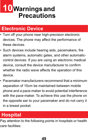 4910Warnings and Precautions Electronic Device• Turn off your phone near high-precision electronic devices. The phone may affect the performance of these devices.• Such devices include hearing aids, pacemakers, fire alarm systems, automatic gates, and other automatic-control devices. If you are using an electronic medical device, consult the device manufacturer to confirm whether the radio wave affects the operation of this device.• Pacemaker manufacturers recommend that a minimum separation of 15cm be maintained between mobile phone and a pace-maker to avoid potential interference with the pace-maker. To achieve this use the phone on the opposite ear to your pacemaker and do not carry it in a breast pocket. HospitalPay attention to the following points in hospitals or health care facilities: