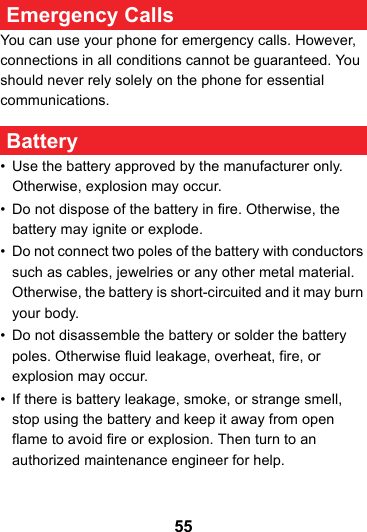55 Emergency CallsYou can use your phone for emergency calls. However, connections in all conditions cannot be guaranteed. You should never rely solely on the phone for essential communications. Battery• Use the battery approved by the manufacturer only. Otherwise, explosion may occur.• Do not dispose of the battery in fire. Otherwise, the battery may ignite or explode.• Do not connect two poles of the battery with conductors such as cables, jewelries or any other metal material. Otherwise, the battery is short-circuited and it may burn your body.• Do not disassemble the battery or solder the battery poles. Otherwise fluid leakage, overheat, fire, or explosion may occur.• If there is battery leakage, smoke, or strange smell, stop using the battery and keep it away from open flame to avoid fire or explosion. Then turn to an authorized maintenance engineer for help.