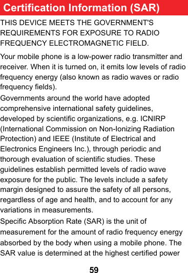 59 Certification Information (SAR)THIS DEVICE MEETS THE GOVERNMENT&apos;S REQUIREMENTS FOR EXPOSURE TO RADIO FREQUENCY ELECTROMAGNETIC FIELD.Your mobile phone is a low-power radio transmitter and receiver. When it is turned on, it emits low levels of radio frequency energy (also known as radio waves or radio frequency fields).Governments around the world have adopted comprehensive international safety guidelines, developed by scientific organizations, e.g. ICNIRP (International Commission on Non-Ionizing Radiation Protection) and IEEE (Institute of Electrical and Electronics Engineers Inc.), through periodic and thorough evaluation of scientific studies. These guidelines establish permitted levels of radio wave exposure for the public. The levels include a safety margin designed to assure the safety of all persons, regardless of age and health, and to account for any variations in measurements.Specific Absorption Rate (SAR) is the unit of measurement for the amount of radio frequency energy absorbed by the body when using a mobile phone. The SAR value is determined at the highest certified power 
